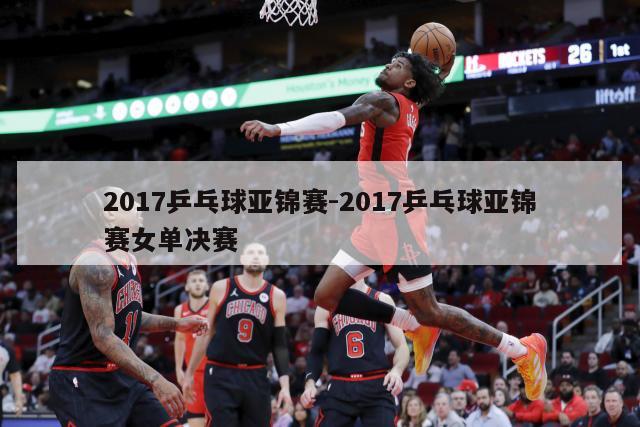 2017乒乓球亚锦赛-2017乒乓球亚锦赛女单决赛