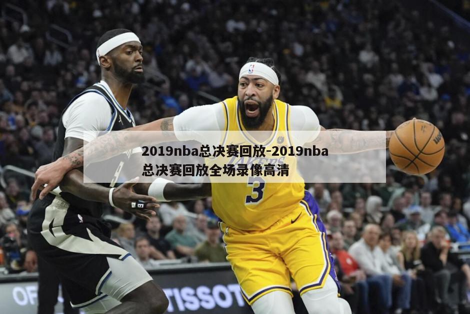 2019nba总决赛回放-2019nba总决赛回放全场录像高清